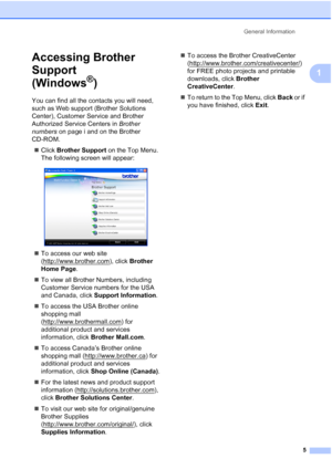 Page 21
General Information5
1
Accessing Brother 
Support 
(Windows
®)1
You can find all the contacts you will need, 
such as Web support (Brother Solutions 
Center), Customer Service and Brother 
Authorized Service Centers in  Brother 
numbers  on page i and on the Brother 
CD-ROM.
„ Click  Brother Support  on the Top Menu. 
The following screen will appear:
 
„ To access our web site 
(http://www.brother.com
), click  Brother 
Home Page .
„ To view all Brother Numbers, including 
Customer Service numbers for...