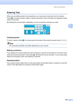 Page 211
Menu and Features195
C
Entering TextC
When you are setting certain menu selections, you may need to enter text into the machine. 
Press  to choose numbers, letters or special characters. Up to six letters are assigned to each 
button on the LCD.
By pressing the correct button repeatedly, you can access the character you want.
 
Inserting spaces C
To enter a space, press  to choose special characters, then press the space button   or  .
Note
The characters available may differ depending on your country....