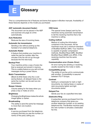 Page 229
213
E
This is a comprehensive list of features and terms that appear in Brother manuals. Availability of 
these features depends on the model you purchased.
E
GlossaryE
ADF (automatic document feeder)The document can be placed in the ADF 
and scanned one page at a time 
automatically.
Auto Reduction Reduces the size of incoming faxes.
Automatic fax transmission Sending a fax without picking up the 
handset of an external telephone.
Automatic Redial A feature that enables your machine to 
redial the last...