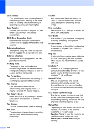 Page 230
214
Dual AccessYour machine can scan outgoing faxes or 
scheduled jobs into memory at the same 
time it is sending a fax from memory or 
receiving or printing an incoming fax.
Easy Receive Enables your machine to respond to CNG 
tones if you interrupt a fax call by 
answering it.
ECM (Error Correction Mode) Detects errors during fax transmission 
and resends the pages of the fax that had 
an error.
Extension telephone A telephone using the same line as your 
fax but plugged into a separate wall jack....