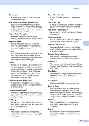 Page 231
Glossary215
E
Menu mode Programming mode for changing your 
machines settings.
OCR (optical character recognition) The bundled ScanSoft™ PaperPort™ 
11SE with OCR or Presto! PageManager 
software application converts an image of 
text to text you can edit. 
Output Paper Reception Receives faxes into the machines 
memory when the machine is out of paper.
Overseas Mode Makes temporary changes to the fax 
tones to accommodate noise and static on 
overseas telephone lines.
Paging This feature enables your...