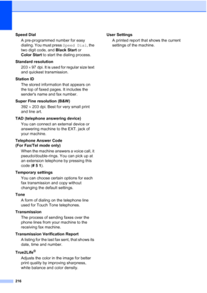 Page 232
216
Speed DialA pre-programmed number for easy 
dialing. You must press  Speed Dial, the 
two digit code, and  Black Start or 
Color Start  to start the dialing process.
Standard resolution 203  × 97 dpi. It is used for regular size text 
and quickest transmission.
Station ID The stored information that appears on 
the top of faxed pages. It includes the 
senders name and fax number.
Super Fine resolution (B&W) 392  × 203 dpi. Best for very small print 
and line art.
TAD (telephone answering device) You...