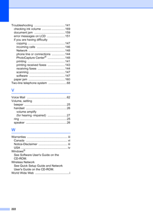 Page 238
222
Troubleshooting ..................................... 141
checking ink volume
 ............................ 169
document jam
 ..................................... 159
error messages on LCD
 ...................... 151
if you are having difficulty copying
 ............................................. 147
incoming calls
 .................................. 146
Network
 ............................................ 148
phone line or connections
 ................ 144
PhotoCapture Center®...