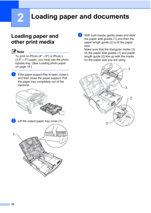 Page 26
10
2
Loading paper and 
other print media
2
Note
To print on Photo (4×6) or Photo L 
(3.5 ×5) paper, you must use the photo 
bypass tray. (See  Loading photo paper  
on page 14.)
 
aIf the paper support flap is open, close it, 
and then close the paper support. Pull 
the paper tray completely out of the 
machine.
 
bLift the output paper tray cover (1). 
cWith both hands, gently press and slide 
the paper side guides (1) and then the 
paper length guide (2) to fit the paper 
size.
Make sure that the...