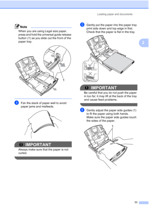 Page 27
Loading paper and documents11
2
Note
When you are using Legal size paper, 
press and hold the universal guide release 
button (1) as you slide out the front of the 
paper tray.
 
 
dFan the stack of paper well to avoid 
paper jams and misfeeds.
 
IMPORTANT
Always make sure that the paper is not 
curled.
 
eGently put the paper into the paper tray 
print side down and top edge in first.
Check that the paper is flat in the tray.
 
IMPORTANT
Be careful that you do not push the paper 
in too far; it may...