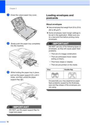 Page 28
Chapter 2
12
gClose the output paper tray cover. 
hSlowly  push the paper tray completely 
into the machine.
 
iWhile holding the paper tray in place, 
pull out the paper support ( ) until it 
clicks, and then unfold the paper 
support flap ( ).
 
IMPORTANT
DO NOT use the paper support flap for 
Legal size paper.
 
Loading envelopes and 
postcards2
About envelopes2
„ Use envelopes that weigh from 20 to 25 lb 
(80 to 95 g/m
2).
„ Some envelopes need margin settings to 
be set in the application. Make...