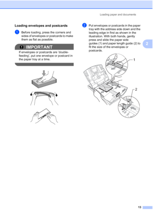 Page 29
Loading paper and documents13
2
Loading envelopes and postcards2
aBefore loading, press the corners and 
sides of envelopes or postcards to make 
them as flat as possible.
IMPORTANT
If envelopes or postcards are ‘double-
feeding’, put one envelope or postcard in 
the paper tray at a time.
 
 
 
 
bPut envelopes or postcards in the paper 
tray with the address side down and the 
leading edge in first as shown in the 
illustration. With both hands, gently 
press and slide the paper side 
guides (1) and...