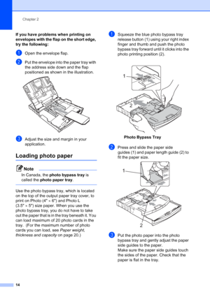 Page 30
Chapter 2
14
If you have problems when printing on 
envelopes with the flap on the short edge, 
try the following:
2
aOpen the envelope flap.
bPut the envelope into the paper tray with 
the address side down and the flap 
positioned as shown in the illustration.
 
cAdjust the size and margin in your 
application.
Loading photo paper2
Note
In Canada, the  photo bypass tray  is 
called the  photo paper tray .
 
Use the photo bypass tray, which is located 
on the top of the output paper tray cover, to...