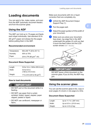 Page 37
Loading paper and documents21
2
Loading documents2
You can send a fax, make copies, and scan 
from the ADF (automatic document feeder) 
and from the scanner glass.
Using the ADF2
The ADF can hold up to 15 pages and feeds 
each sheet individually. Use standard 20 lb 
(80 g/m
2) paper and always fan the pages 
before putting them in the ADF.
Recommended environment2
Document Sizes Supported2
How to load documents2
IMPORTANT
• DO NOT pull on the document while it is  feeding.
• DO NOT use paper that is...