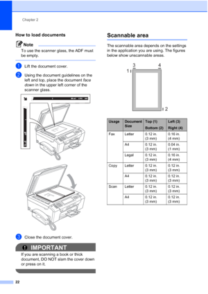 Page 38
Chapter 2
22
How to load documents2
Note
To use the scanner glass, the ADF must 
be empty.
 
aLift the document cover.
bUsing the document guidelines on the 
left and top, place the document  face 
down  in the upper left corner of the 
scanner glass.
 
 
cClose the document cover.
IMPORTANT
If you are scanning a book or thick 
document, DO NOT slam the cover down 
or press on it.
 
Scannable area2
The scannable area depends on the settings 
in the application you are using. The figures 
below show...