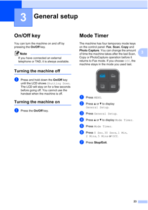 Page 39
23
3
3
On/Off key3
You can turn the machine on and off by 
pressing the On/Off key. 
Note
If you have connected an external 
telephone or TAD, it is always available.
 
Turning the machine off3
aPress and hold down the  On/Off key 
until the LCD shows  Shutting Down. 
The LCD will stay on for a few seconds 
before going off. You cannot use the 
handset when the machine is off.
Turning the machine on3
aPress the  On/Off key.
Mode Timer3
The machine has four temporary mode keys 
on the control panel:...
