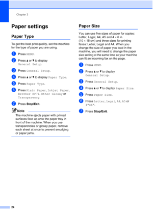 Page 40
Chapter 3
24
Paper settings3
Paper Type3
To get the best print quality, set the machine 
for the type of paper you are using.
aPress  MENU.
bPress  aor b to display 
General Setup .
cPress General Setup .
dPress aor b to display  Paper Type .
ePress Paper Type .
fPress Plain Paper , Inkjet Paper , 
Brother BP71 , Other Glossy  or 
Transparency .
gPress Stop/Exit .
Note
The machine ejects paper with printed 
surfaces face up onto the paper tray in 
front of the machine. When you use 
transparencies or...