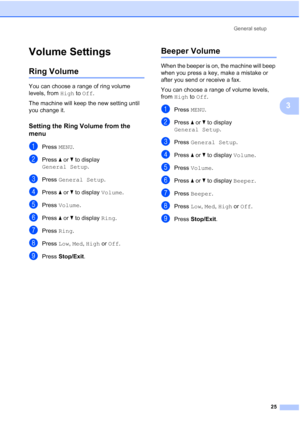 Page 41
General setup25
3
Volume Settings3
Ring Volume3
You can choose a range of ring volume 
levels, from High to Off .
The machine will keep the new setting until 
you change it.
Setting the Ring Volume from the 
menu
3
aPress  MENU.
bPress  aor b to display 
General Setup .
cPress General Setup .
dPress aor b to display  Volume.
ePress Volume .
fPress aor b to display  Ring.
gPress  Ring.
hPress  Low, Med , High  or Off .
iPress  Stop/Exit .
Beeper Volume3
When the beeper is on, the machine will beep 
when...