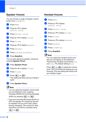 Page 42
Chapter 3
26
Speaker Volume3
You can choose a range of speaker volume 
levels, from  High to Off .
aPress  MENU.
bPress  aor b to display 
General Setup .
cPress General Setup .
dPress aor b to display  Volume.
ePress Volume .
fPress aor b to display  Speaker.
gPress Speaker .
hPress Low, Med , High  or Off .
iPress  Stop/Exit .
You can also adjust the speaker volume by 
pressing  Speaker Phone .
aPress Speaker Phone .
bPress dor c to display  Volume.
cPress Volume .
dPress  or .
This setting will stay...
