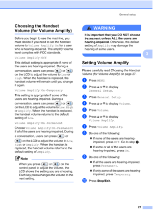 Page 43
General setup27
3
Choosing the Handset 
Volume (for Volume Amplify) 3
Before you begin to use the machine, you 
must decide if you need to set the handset 
volume to 
Volume Amplify : On  for a user 
who is hearing-impaired. The amplify volume 
level complies with FCC standards.
Volume Amplify : Off
This default setting is appropriate if  none of 
the users are hearing-impaired. During a 
conversation, users can press   or   
on the LCD to adjust the volume to  Low or 
High . When the handset is...