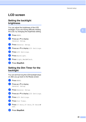 Page 45
General setup29
3
LCD screen3
Setting the backlight 
brightness3
You can adjust the brightness of the LCD 
backlight. If you are having difficulty reading 
the LCD, try changing the brightness setting.
aPress MENU.
bPress  aor b to display 
General Setup .
cPress General Setup .
dPress aor b to display  LCD Settings .
ePress LCD Settings .
fPress Backlight .
gPress Light , Med  or Dark .
hPress  Stop/Exit .
Setting the Dim Timer for the 
backlight 3
You can set how long the LCD backlight stays 
on after...