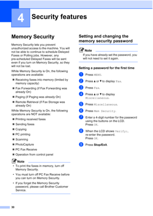 Page 46
30
4
Memory Security4
Memory Security lets you prevent 
unauthorized access to the machine. You will 
not be able to continue to schedule Delayed 
Faxes or Polling jobs. However, any 
pre-scheduled Delayed Faxes will be sent 
even if you turn on Memory Security, so they 
will not be lost.
While Memory Security is On, the following 
operations are available:„ Receiving faxes into memory (limited by 
memory capacity)
„ Fax Forwarding (if Fax Forwarding was 
already On)
„ Paging (if Paging was already On)...