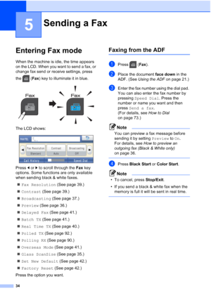 Page 50
34
5
Entering Fax mode5
When the machine is idle, the time appears 
on the LCD. When you want to send a fax, or 
change fax send or receive settings, press 
the (Fax) key to illuminate it in blue.
 
The LCD shows:
 
Press  dor c to scroll through the  Fax key 
options. Some functions are only available 
when sending black & white faxes.
„ Fax Resolution  (See page 39.)
„ Contrast  (See page 39.)
„ Broadcasting  (See page 37.)
„ Preview  (See page 36.)
„ Delayed Fax  (See page 41.)
„ Batch TX  (See page...