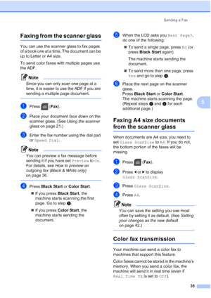 Page 51
Sending a Fax35
5
Faxing from the scanner glass5
You can use the scanner glass to fax pages 
of a book one at a time. The document can be 
up to Letter or A4 size.
To send color faxes with multiple pages use 
the ADF.
Note
Since you can only scan one page at a 
time, it is easier to use the ADF if you are 
sending a multiple page document.
 
aPress (Fax).
bPlace your document  face down on the 
scanner glass. (See  Using the scanner 
glass  on page 21.)
cEnter the fax number using the dial pad 
or Speed...