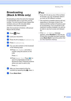 Page 53
Sending a Fax37
5
Broadcasting 
(Black & White only)
5
Broadcasting is when the same fax message 
is automatically sent to more than one fax 
number. You can include Groups, Speed Dial 
numbers and up to 50 manually dialed 
numbers in the same broadcast. 
After the broadcast is finished, a Broadcast 
Report will be printed.
aPress (Fax).
bLoad your document.
cPress  dor c to display  Broadcasting .
dPress Broadcasting .
eYou can add numbers to the broadcast 
in the following ways:
„ Press  Add Number...