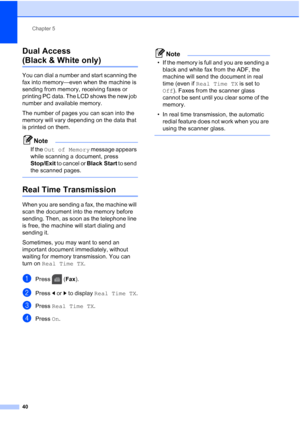 Page 56
Chapter 5
40
Dual Access 
(Black & White only)5
You can dial a number and start scanning the 
fax into memory—even when the machine is 
sending from memory, receiving faxes or 
printing PC data. The LCD shows the new job 
number and available memory.
The number of pages you can scan into the 
memory will vary depending on the data that 
is printed on them.
Note
If the  Out of Memory  message appears 
while scanning a document, press 
Stop/Exit  to cancel or  Black Start to send 
the scanned pages....