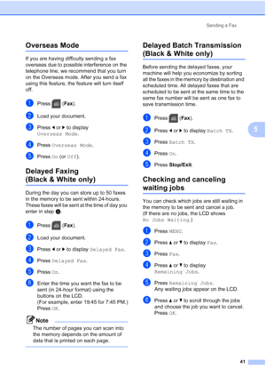 Page 57
Sending a Fax41
5
Overseas Mode5
If you are having difficulty sending a fax 
overseas due to possible interference on the 
telephone line, we recommend that you turn 
on the Overseas mode. After you send a fax 
using this feature, the feature will turn itself 
off.
aPress (Fax).
bLoad your document.
cPress  dor c to display 
Overseas Mode .
dPress Overseas Mode .
ePress On (or  Off ).
Delayed Faxing 
(Black & White only)5
During the day you can store up to 50 faxes 
in the memory to be sent within...