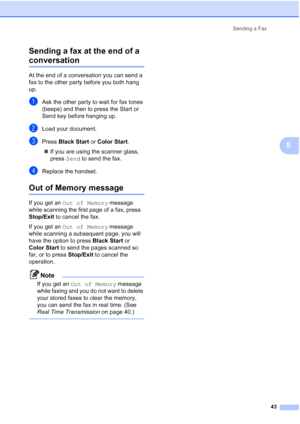 Page 59
Sending a Fax43
5
Sending a fax at the end of a 
conversation5
At the end of a conversation you can send a 
fax to the other party before you both hang 
up.
aAsk the other party to wait for fax tones 
(beeps) and then to press the Start or 
Send key before hanging up.
bLoad your document.
cPress 
Black Start  or Color Start .
„ If you are using the scanner glass, 
press Send to send the fax.
dReplace the handset.
Out of Memory message5
If you get an  Out of Memory  message 
while scanning the first page...