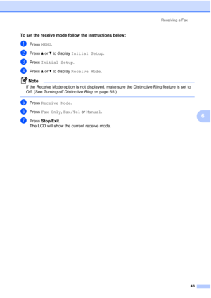 Page 61
Receiving a Fax45
6
To set the receive mode follow the instructions below:
aPress MENU.
bPress  aor b to display  Initial Setup .
cPress Initial Setup .
dPress aor b to display  Receive Mode .
Note
If the Receive Mode option is not displayed, make sure the Distinctive Ring feature is set to 
Off. (See Turning off Distinctive Ring  on page 65.)
 
ePress Receive Mode .
fPress Fax Only , Fax/Tel  or Manual .
gPress Stop/Exit .
The LCD will show the current receive mode.
 