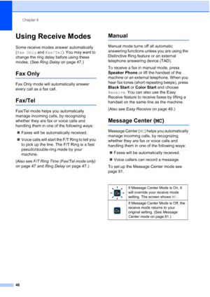 Page 62
Chapter 6
46
Using Receive Modes6
Some receive modes answer automatically 
( Fax Only  and Fax/Tel ). You may want to 
change the ring delay before using these 
modes. (See  Ring Delay on page 47.)
Fax Only6
Fax Only mode will automatically answer 
every call as a fax call.
Fax/Tel6
Fax/Tel mode helps you automatically 
manage incoming calls, by recognizing 
whether they are fax or voice calls and 
handling them in one of the following ways:
„ Faxes will be automatically received.
„ Voice calls will...