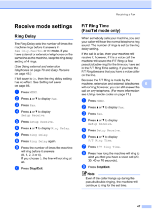 Page 63
Receiving a Fax47
6
Receive mode settings6
Ring Delay6
The Ring Delay sets the number of times the 
machine rings before it answers in 
Fax Only, Fax/Tel  or MC mode. If you 
have external or extension telephones on the 
same line as the machine, keep the ring delay 
setting of 4 rings.
(See  Using external and extension 
telephones  on page 70 and  Easy Receive 
on page 48.)
If toll saver is  On, then the ring delay setting 
has no effect. See  Setting toll saver 
on page 86.
aPress  MENU.
bPress  aor...