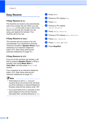 Page 64
Chapter 6
48
Easy Receive6
If Easy Receive is  On:6
The machine can receive a fax automatically, 
even if you answer the call. When you see 
Receiving  on the LCD or hear a click on the 
phone line through the handset you are 
using, just replace the handset. Your 
machine will do the rest.
If Easy Receive is  Semi:6
The machine will only receive a fax call 
automatically if you answered it using the 
machine’s handset or  Speaker Phone. If you 
answered at an extension telephone 
press l5 1 . (See...