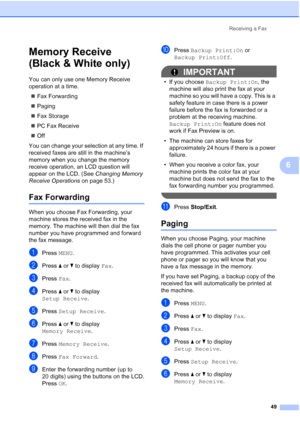 Page 65
Receiving a Fax49
6
Memory Receive 
(Black & White only)
6
You can only use one Memory Receive 
operation at a time.„ Fax Forwarding
„ Paging
„ Fax Storage
„ PC Fax Receive
„ Off
You can change your selection at any time. If 
received faxes are still in the machine’s 
memory when you change the memory 
receive operation, an LCD question will 
appear on the LCD. (See  Changing Memory 
Receive Operations  on page 53.)
Fax Forwarding6
When you choose Fax Forwarding, your 
machine stores the received fax in...