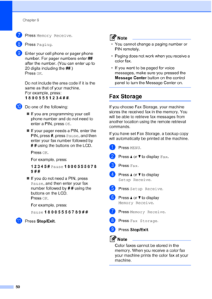 Page 66
Chapter 6
50
gPress  Memory Receive .
hPress Paging .
iEnter your cell phone or pager phone 
number. For pager numbers enter  ## 
after the number. (You can enter up to 
20 digits including the  ##.)
Press  OK.
Do not include the area code if it is the 
same as that of your machine. 
For example, press:
1  8  0  0  5  5  5  1  2  3  4  #  # .
jDo one of the following:
„ If you are programming your cell 
phone number and do not need to 
enter a PIN, press  OK.
„ If your pager needs a PIN, enter the 
PIN,...