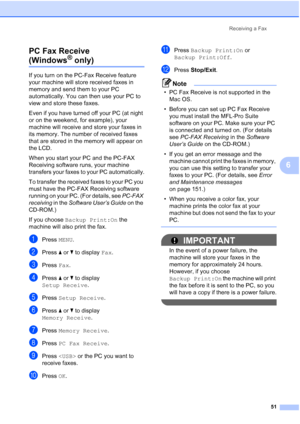 Page 67
Receiving a Fax51
6
PC Fax Receive 
(Windows® only)6
If you turn on the PC-Fax Receive feature 
your machine will store received faxes in 
memory and send them to your PC 
automatically. You can then use your PC to 
view and store these faxes.
Even if you have turned off your PC (at night 
or on the weekend, for example), your 
machine will receive and store your faxes in 
its memory. The number of received faxes 
that are stored in the memory will appear on 
the LCD.
When you start your PC and the...