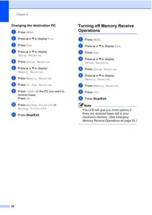 Page 68
Chapter 6
52
Changing the destination PC6
aPress  MENU.
bPress  aor b to display  Fax.
cPress  Fax.
dPress  aor b to display 
Setup Receive .
ePress Setup Receive .
fPress aor b to display 
Memory Receive .
gPress Memory Receive .
hPress PC Fax Receive .
iPress   or the PC you want to 
receive faxes.
Press  OK.
jPress  Backup Print:On  or 
Backup Print:Off .
kPress Stop/Exit .
Turning off Memory Receive 
Operations6
aPress MENU.
bPress  aor b to display  Fax.
cPress  Fax.
dPress  aor b to display 
Setup...