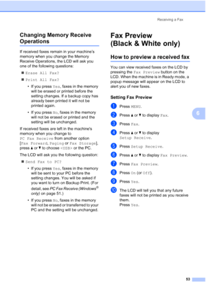 Page 69
Receiving a Fax53
6
Changing Memory Receive 
Operations6
If received faxes remain in your machine’s 
memory when you change the Memory 
Receive Operations, the LCD will ask you 
one of the following questions:
„ Erase All Fax?
„ Print All Fax?
• If you press  Yes, faxes in the memory 
will be erased or printed before the 
setting changes. If a backup copy has 
already been printed it will not be 
printed again.
• If you press  No, faxes in the memory 
will not be erased or printed and the 
setting will...