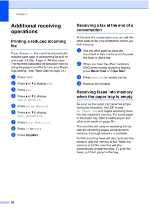 Page 72
Chapter 6
56
Additional receiving 
operations
6
Printing a reduced incoming 
fax6
If you choose  On, the machine automatically 
reduces each page of an incoming fax to fit on 
one page of Letter, Legal or A4 size paper. 
The machine calculates the reduction ratio by 
using the page size of the fax and your Paper 
Size setting. (See  Paper Size on page 24.)
aPress MENU.
bPress  aor b to display  Fax.
cPress  Fax.
dPress  aor b to display 
Setup Receive .
ePress Setup Receive .
fPress aor b to display...