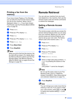 Page 73
Receiving a Fax57
6
Printing a fax from the 
memory6
If you have chosen Paging or Fax Storage, 
you can still print a fax from the memory when 
you are at your machine. When a fax is 
displayed, press 
More. If you have chosen 
Fax Preview, see  Fax Preview (Black & White 
only)  on page 53.
aPress  MENU.
bPress  aor b to display  Fax.
cPress  Fax.
dPress  aor b to display  Print Fax .
ePress Print Fax .
fPress Black Start .
gPress Stop/Exit .
Note
When you print a fax from the memory, the 
fax data...