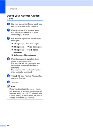 Page 74
Chapter 6
58
Using your Remote Access 
Code6
aDial your fax number from a touch tone 
telephone or another fax machine.
bWhen your machine answers, enter 
your remote access code (3 digits 
followed by  l) at once.
cThe machine signals if it has received 
messages:
„ 1 long beep — Fax messages
„ 2 long beeps — Voice messages
„ 3 long beeps — Fax & Voice 
messages
„ No beeps — No messages
dWhen the machine gives two short 
beeps, enter a command.
The machine will hang up if you wait 
longer than 30...