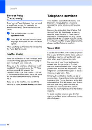 Page 78
Chapter 7
62
Tone or Pulse 
(Canada only)7
If you have a Pulse dialing service, but need 
to send Tone signals (for example, for 
telephone banking), follow the instructions 
below:
aPick up the handset or press 
Speaker Phone .
bPress # on the machine’s control panel. 
Any digits dialed after this will send Tone 
signals.
When you hang up, the machine will return to 
the Pulse dialing service.
Fax/Tel mode7
When the machine is in Fax/Tel mode, it will 
use the F/T Ring (pseudo/double-ringing) to 
alert...