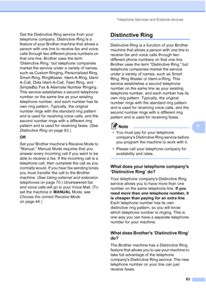 Page 79
Telephone Services and External devices63
7
Get the Distinctive Ring service from your 
telephone company. Distinctive Ring is a 
feature of your Brother machine that allows a 
person with one line to receive fax and voice 
calls through two different phone numbers on 
that one line. Brother uses the term 
‘Distinctive Ring,’ but telephone companies 
market the service under a variety of names, 
such as Custom Ringing, Personalized Ring, 
Smart Ring, RingMaster, Ident-A-Ring, Ident-
A-Call, Data...