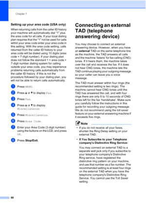 Page 82
Chapter 7
66
Setting up your area code (USA only)7
When returning calls from the caller ID history 
your machine will automatically dial “1” plus 
the area code for all calls. If your local dialing 
plan requires that the “1” not be used for calls 
within your area code enter your area code in 
this setting. With the area code setting, calls 
returned from the caller ID history to your 
area code will be dialed using 10 digits (area 
code + 7-digit number). If your dialing plan 
does not follow the...