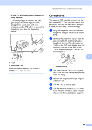 Page 83
Telephone Services and External devices67
7
•If You Do Not Subscribe to Distinctive 
Ring Service:
You must plug your TAD into the EXT. 
jack of your machine. If your TAD is 
plugged into a wall jack, both your 
machine and the TAD will try to control the 
telephone line. (See the illustration 
below.)
 
1TAD
2 Protective Cap
When the TAD answers a call, the LCD 
shows  Ext. Tel in Use .
 
Connections7
The external TAD must be plugged into the 
jack labeled EXT. Your machine cannot work 
properly if you...