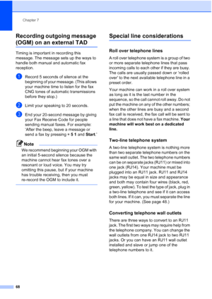 Page 84
Chapter 7
68
Recording outgoing message 
(OGM) on an external TAD7
Timing is important in recording this 
message. The message sets up the ways to 
handle both manual and automatic fax 
reception.
aRecord 5 seconds of silence at the 
beginning of your message. (This allows 
your machine time to listen for the fax 
CNG tones of automatic transmissions 
before they stop.)
bLimit your speaking to 20 seconds.
cEnd your 20-second message by giving 
your Fax Receive Code for people 
sending manual faxes. For...