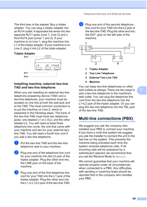 Page 85
Telephone Services and External devices69
7
The third way is the easiest: Buy a triplex 
adapter. You can plug a triplex adapter into 
an RJ14 outlet. It separates the wires into two 
separate RJ11 jacks (Line 1, Line 2) and a 
third RJ14 jack (Lines 1 and 2). If your 
machine is on Line 1, plug the machine into 
L1 of the triplex adapter. If your machine is on 
Line 2, plug it into L2 of the triple adapter.
Triplex Adapter
  7
Installing machine, external two-line 
TAD and two-line telephone
7
When you...