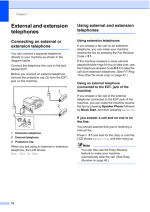 Page 86
Chapter 7
70
External and extension 
telephones
7
Connecting an external or 
extension telephone7
You can connect a separate telephone 
directly to your machine as shown in the 
diagram below.
Connect the telephone line cord to the jack 
labeled EXT.
Before you connect an external telephone, 
remove the protective cap (3) from the EXT. 
jack on the machine.
 
1 Extension telephone
2 External telephone
3 Protective Cap
When you are using an external or extension 
telephone, the LCD shows 
Ext. Tel in Use...