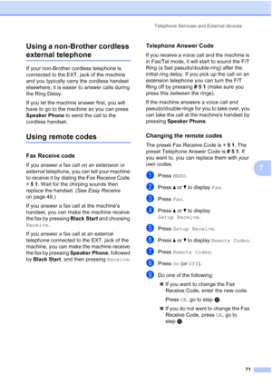 Page 87
Telephone Services and External devices71
7
Using a non-Brother cordless 
external telephone 7
If your non-Brother cordless telephone is 
connected to the EXT. jack of the machine 
and you typically carry the cordless handset 
elsewhere, it is easier to answer calls during 
the Ring Delay.
If you let the machine answer first, you will 
have to go to the machine so you can press 
Speaker Phone
 to send the call to the 
cordless handset.
Using remote codes7
Fax Receive code7
If you answer a fax call on an...