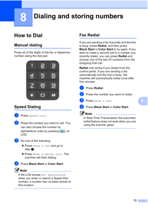 Page 89
73
8
8
How to Dial8
Manual dialing8
Press all of the digits of the fax or telephone 
number using the dial pad.
 
Speed Dialing8
aPress Speed Dial .
bPress the number you want to call. You 
can also choose the number by 
alphabetical order by pressing   on 
LCD.
cDo one of the following:
„ Press  Send a fax  and go to 
step d.
„ Press  Make a phone call . The 
machine will start dialing.
dPress  Black Start  or Color Start .
Note
If the LCD shows  Not Registered  
when you enter or search a Speed Dial...