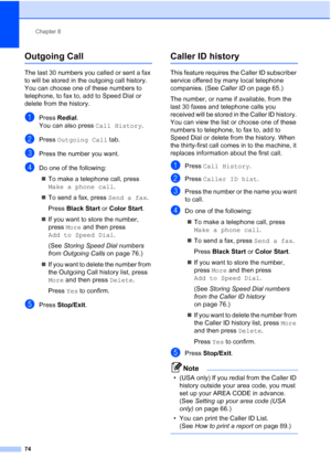 Page 90
Chapter 8
74
Outgoing Call 8
The last 30 numbers you called or sent a fax 
to will be stored in the outgoing call history. 
You can choose one of these numbers to 
telephone, to fax to, add to Speed Dial or 
delete from the history.
aPress  Redial .
You can also press  Call History.
bPress Outgoing Call  tab.
cPress the number you want.
dDo one of the following:
„ To make a telephone call, press 
Make a phone call .
„ To send a fax, press  Send a fax.
Press  Black Start  or Color Start .
„ If you want...