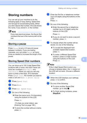 Page 91
Dialing and storing numbers75
8
Storing numbers8
You can set up your machine to do the 
following types of easy dialing: Speed Dial 
and Groups for broadcasting faxes. When 
you dial a Quick Dial number, the LCD shows 
the name, if you stored it, or the number.
Note
If you lose electrical power, the Quick Dial 
numbers that are in the memory will not be 
lost.
 
Storing a pause8
Press Pause  to put a 3.5-second pause 
between numbers. If you are dialing 
overseas, you can press  Pause as many 
times as...
